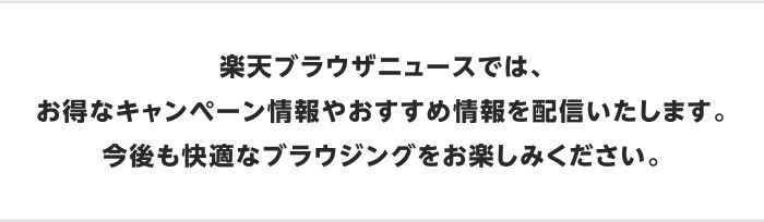 楽天ブラウザニュースでは、お得なキャンペーン情報やおすすめ情報を配信いたします。今後も快適なブラウジングをお楽しみください。